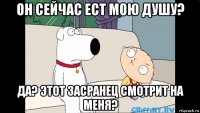 он сейчас ест мою душу? да? этот засранец смотрит на меня?