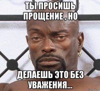 ты просишь прощение , но делаешь это без уважения...