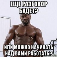 еще разговор будет? или можно начинать над вами работать?
