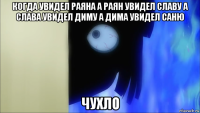 когда увидел раяна а раян увидел славу а слава увидел диму а дима увидел саню чухло