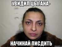 увидил цыгана- начинай писдить