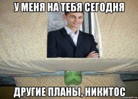 у меня на тебя сегодня другие планы, никитос