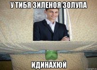 у тибя зиленоя золупа идинахюй