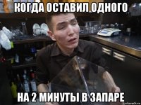 когда оставил одного на 2 минуты в запаре