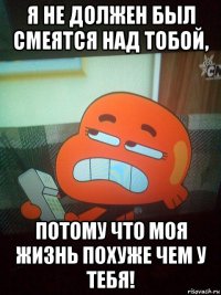 я не должен был смеятся над тобой, потому что моя жизнь похуже чем у тебя!