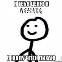 я тебя ценю и уважаю, в жопу член пихаю