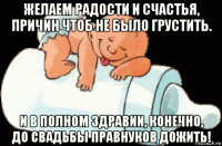 желаем радости и счастья, причин чтоб не было грустить. и в полном здравии, конечно, до свадьбы правнуков дожить!
