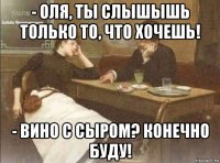 - оля, ты слышышь только то, что хочешь! - вино с сыром? конечно буду!