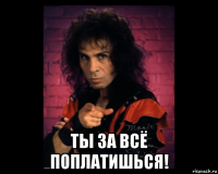  ты за всё поплатишься!