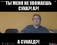 ты меня не увожаешь сука?! а?! а сукаед?!