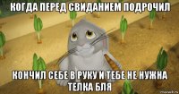 когда перед свиданием подрочил кончил себе в руку и тебе не нужна телка бля