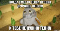 когда вместо секса яросно дрочишь себя!!!! и тебе не нужна телка