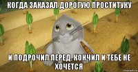 когда заказал дорогую проституку и подрочил перед. кончил и тебе не хочется