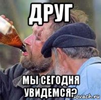 друг мы сегодня увидемся?