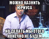 можно казнить юриуса но делать мы этого конечно не будем