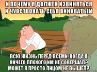 и почему я должен извиняться и чувствовать себя виноватым всю жизнь перед всеми, когда я ничего плохого им не совершал? может я просто лицом не вышел?