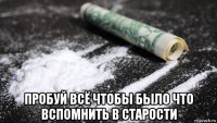  пробуй всё чтобы было что вспомнить в старости