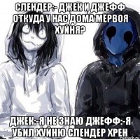 слендер:- джек и джефф откуда у нас дома мёрвоя хуйня? джек:-я не знаю джефф:-я убил хуйню слендер хрен