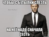 чтобы с бутылки слезть на неё надо сначала сесть