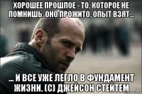 хорошее прошлое - то, которое не помнишь. оно прожито, опыт взят... ... и все уже легло в фундамент жизни. (с) джейсон стейтем