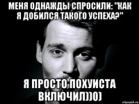 меня однажды спросили: "как я добился такого успеха?" я просто похуиста включил))0)
