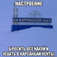 настроение бросить всё нахуй и уехать в карсакбай кенты