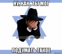 ну, как , ты мог подумать такое