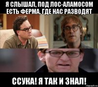 я слышал, под лос-аламосом есть ферма, где нас разводят ссука! я так и знал!