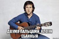  двумя пальцами. клоун ебанный