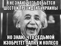 я не знаю, чего добьётся шестой президент украины но знаю, что седьмой изобретёт палку и колесо