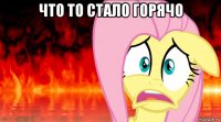 что то стало горячо 