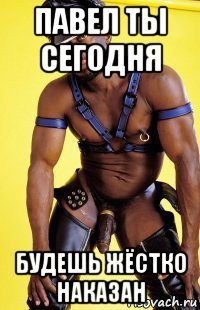 павел ты сегодня будешь жёстко наказан