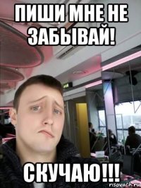 пиши мне не забывай! скучаю!!!