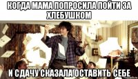 когда мама попросила пойти за хлебушком и сдачу сказала оставить себе