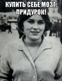 купить себе мозг, придурок! 