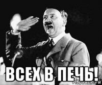  всех в печь!