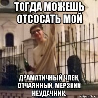тогда можешь отсосать мой драматичный член, отчаянный, мерзкий неудачник.