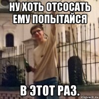 ну хоть отсосать ему попытайся в этот раз.