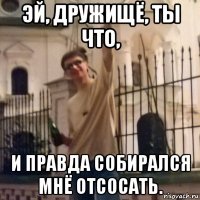 эй, дружищё, ты что, и правда собирался мнё отсосать.