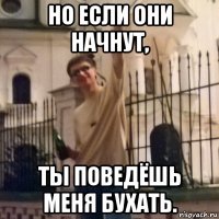 но если они начнут, ты поведёшь меня бухать.