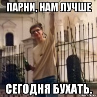 парни, нам лучше сегодня бухать.