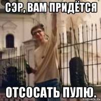 сэр, вам придётся отсосать пулю.
