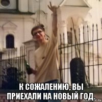  к сожалению, вы приехали на новый год.