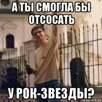 а ты смогла бы отсосать у рок-звезды?