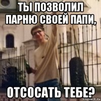 ты позволил парню своей папи, отсосать тебе?