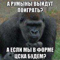 а румыны выйдут поиграть? а если мы в форме цска будем?