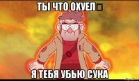 ты что охуел？ я тебя убью сука