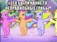 это были какие то неправильные грибы... 