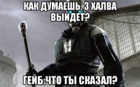 как думаешь, 3 халва выйдет? гейб:что ты сказал?