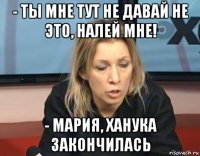 - ты мне тут не давай не это, налей мне! - мария, ханука закончилась
